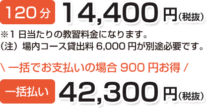 120分 14,400円(税抜)※1日当たりの教習料金になります。(注)場内コース貸出料6,000円が別途必要です。\一括でお支払いの場合は900円お得/一括お支払い 42,300円(税抜)