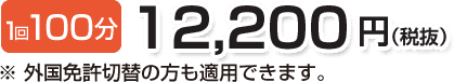 1回100分 12,200円(税抜)※外国免許切替の方も適用できます。